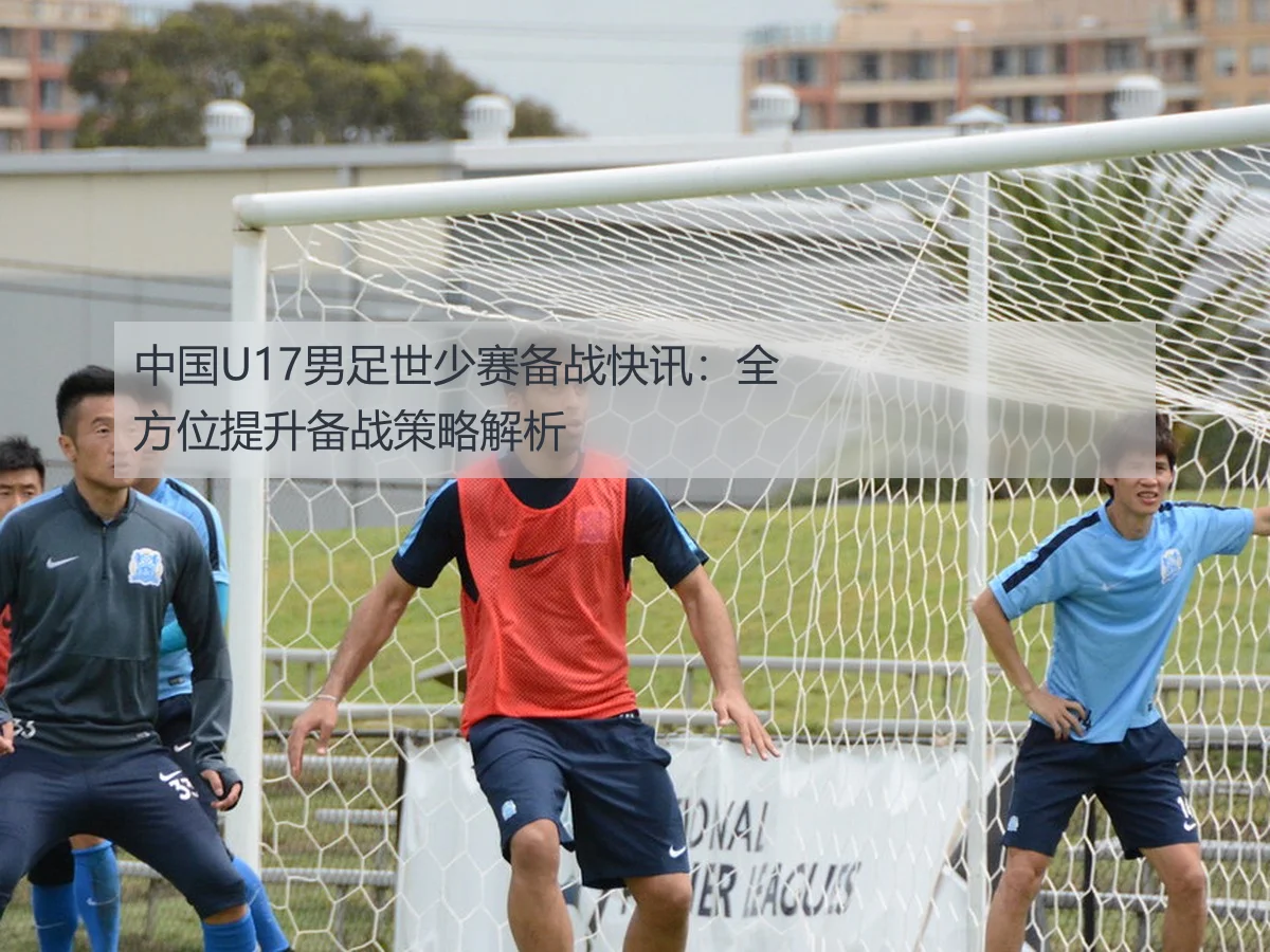 中国U17男足世少赛备战快讯：全方位提升备战策略解析